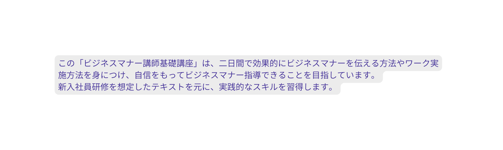 この ビジネスマナー講師基礎講座 は 二日間で効果的にビジネスマナーを伝える方法やワーク実施方法を身につけ 自信をもってビジネスマナー指導できることを目指しています 新入社員研修を想定したテキストを元に 実践的なスキルを習得します